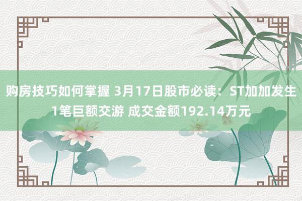 购房技巧如何掌握 3月17日股市必读：ST加加发生1笔巨额交游 成交金额192.14万元