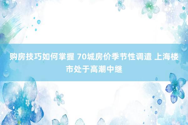 购房技巧如何掌握 70城房价季节性调遣 上海楼市处于高潮中继